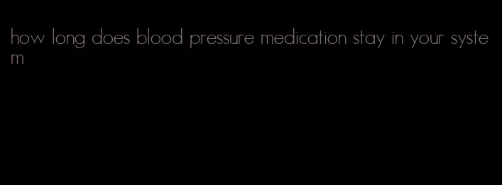 how long does blood pressure medication stay in your system