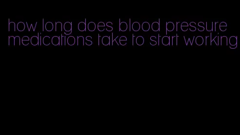 how long does blood pressure medications take to start working