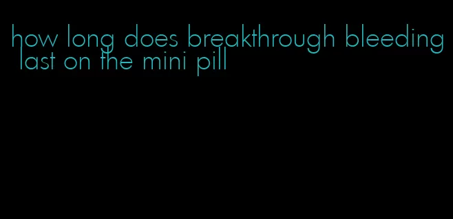how long does breakthrough bleeding last on the mini pill