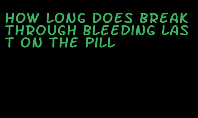 how long does breakthrough bleeding last on the pill