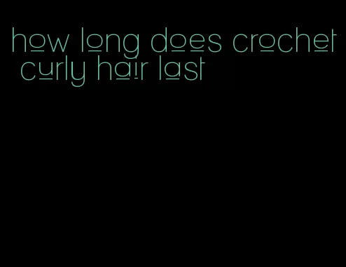 how long does crochet curly hair last