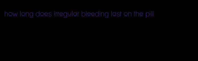 how long does irregular bleeding last on the pill