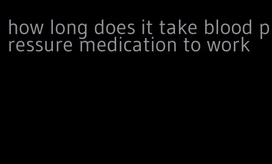 how long does it take blood pressure medication to work