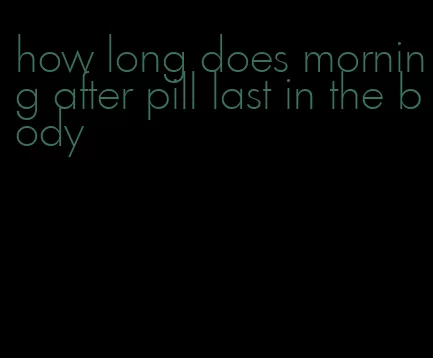 how long does morning after pill last in the body