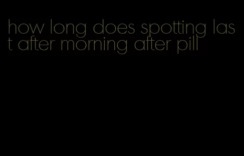 how long does spotting last after morning after pill