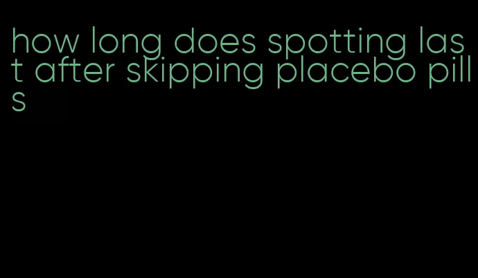 how long does spotting last after skipping placebo pills