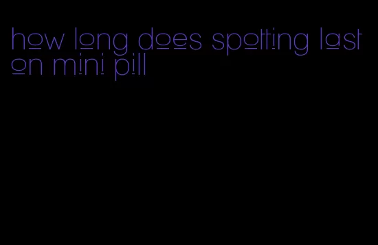 how long does spotting last on mini pill