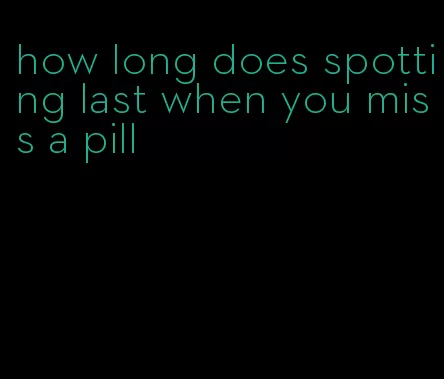 how long does spotting last when you miss a pill