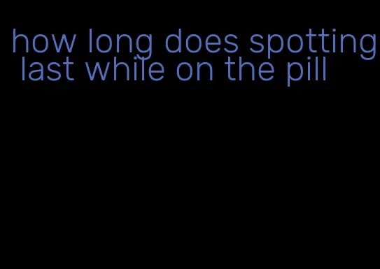 how long does spotting last while on the pill