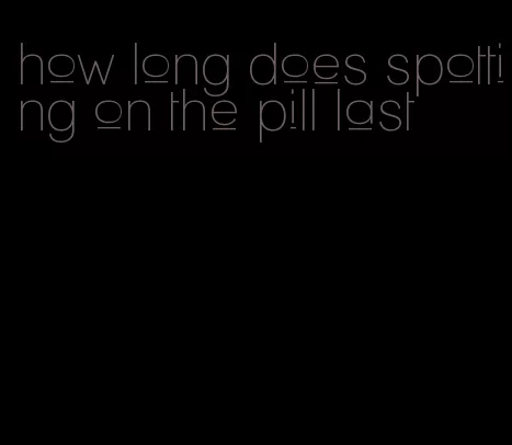 how long does spotting on the pill last