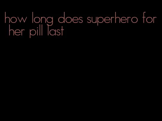 how long does superhero for her pill last