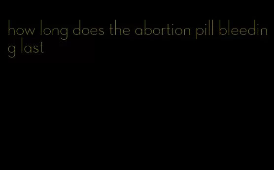 how long does the abortion pill bleeding last