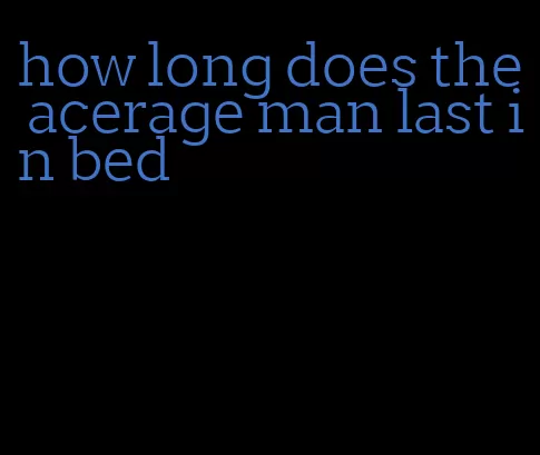 how long does the acerage man last in bed