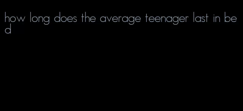 how long does the average teenager last in bed