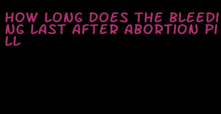 how long does the bleeding last after abortion pill