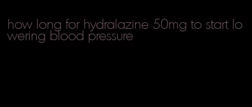 how long for hydralazine 50mg to start lowering blood pressure