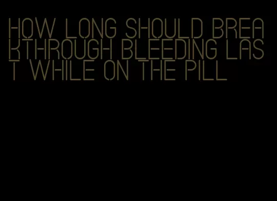 how long should breakthrough bleeding last while on the pill