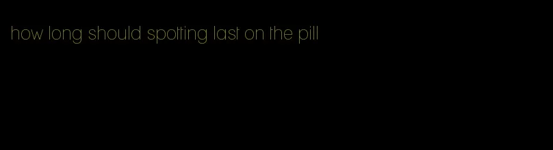 how long should spotting last on the pill