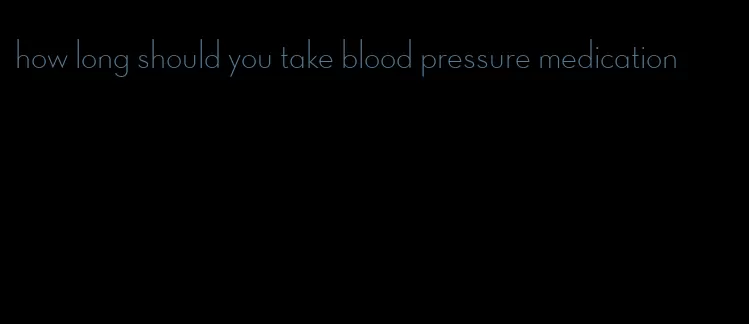 how long should you take blood pressure medication