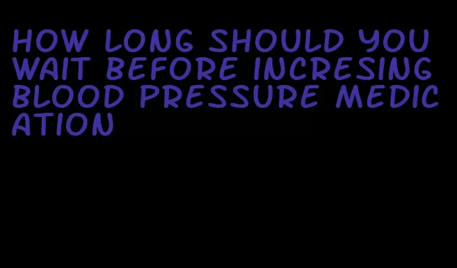 how long should you wait before incresing blood pressure medication