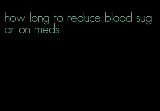 how long to reduce blood sugar on meds
