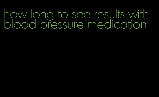 how long to see results with blood pressure medication