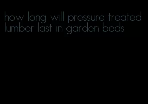 how long will pressure treated lumber last in garden beds