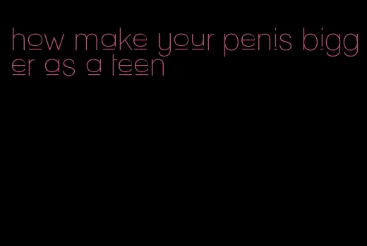 how make your penis bigger as a teen