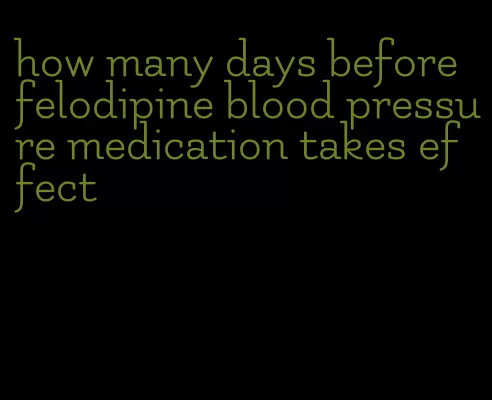 how many days before felodipine blood pressure medication takes effect