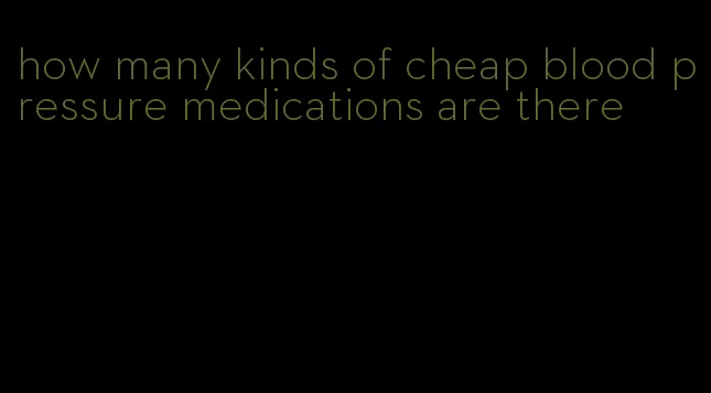 how many kinds of cheap blood pressure medications are there