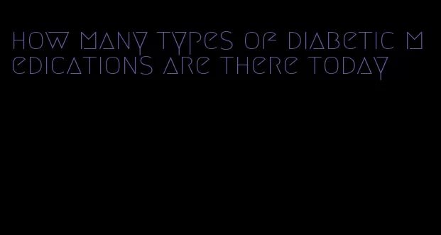 how many types of diabetic medications are there today