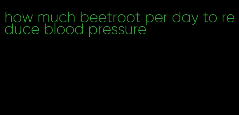 how much beetroot per day to reduce blood pressure
