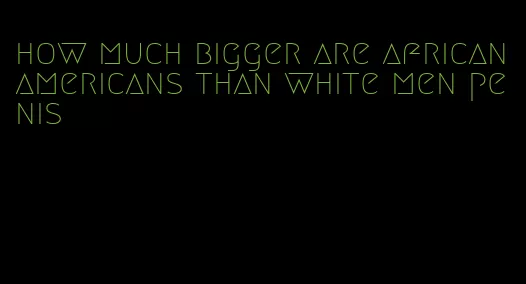 how much bigger are african americans than white men penis