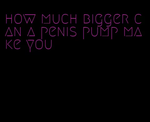 how much bigger can a penis pump make you