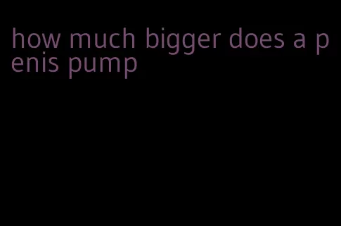 how much bigger does a penis pump