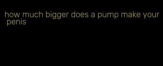 how much bigger does a pump make your penis