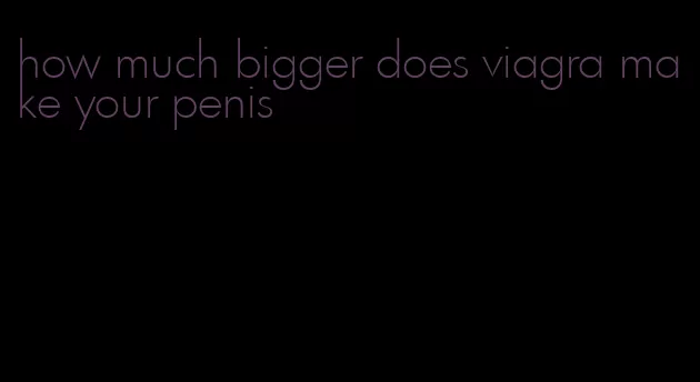 how much bigger does viagra make your penis