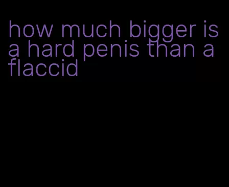 how much bigger is a hard penis than a flaccid
