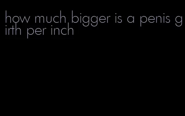 how much bigger is a penis girth per inch