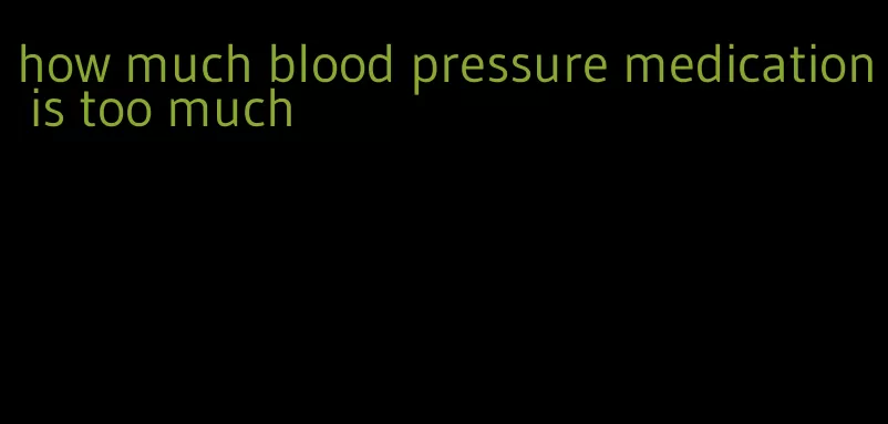 how much blood pressure medication is too much