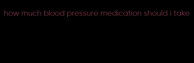 how much blood pressure medication should i take