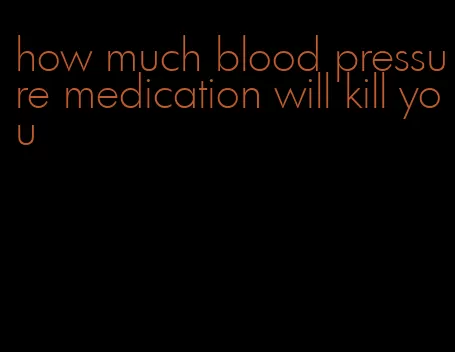 how much blood pressure medication will kill you