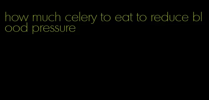 how much celery to eat to reduce blood pressure