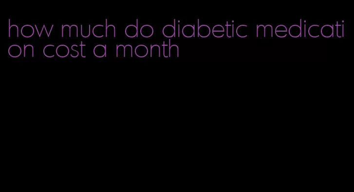 how much do diabetic medication cost a month