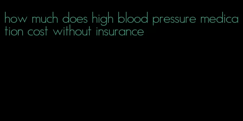 how much does high blood pressure medication cost without insurance