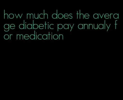 how much does the average diabetic pay annualy for medication