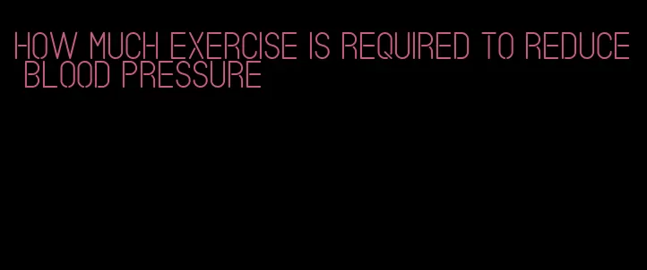 how much exercise is required to reduce blood pressure