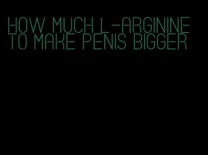 how much l-arginine to make penis bigger