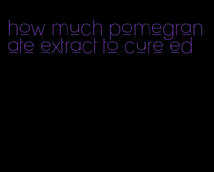 how much pomegranate extract to cure ed