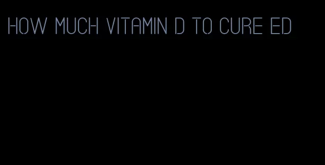 how much vitamin d to cure ed